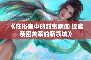 《在浴室中的甜蜜瞬间 探索亲密关系的新领域》