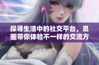 探寻生活中的社交平台，觅圈带你体验不一样的交流方式