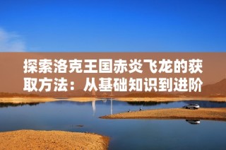 探索洛克王国赤炎飞龙的获取方法：从基础知识到进阶技巧的详细指南