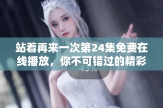 站着再来一次第24集免费在线播放，你不可错过的精彩内容详解
