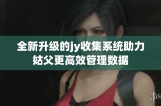 全新升级的jy收集系统助力姑父更高效管理数据