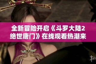 全新冒险开启《斗罗大陆2绝世唐门》在线观看热潮来袭