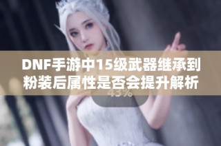DNF手游中15级武器继承到粉装后属性是否会提升解析
