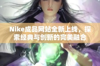 Nike成品网站全新上线，探索经典与创新的完美融合