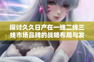 探讨久久日产在一线二线三线市场品牌的战略布局与发展方向
