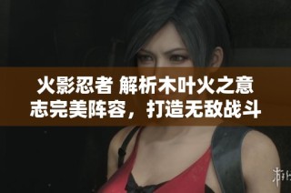 火影忍者 解析木叶火之意志完美阵容，打造无敌战斗组合！
