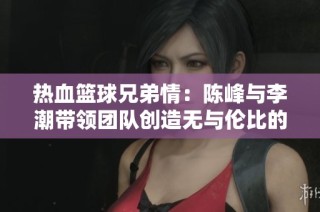 热血篮球兄弟情：陈峰与李潮带领团队创造无与伦比的传奇时刻