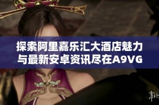 探索阿里嘉乐汇大酒店魅力与最新安卓资讯尽在A9VG电玩部落