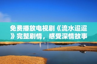 免费播放电视剧《流水迢迢》完整剧情，感受深情故事的魅力