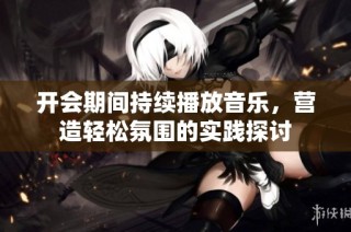 开会期间持续播放音乐，营造轻松氛围的实践探讨