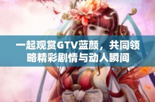 一起观赏GTV蓝颜，共同领略精彩剧情与动人瞬间