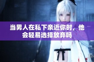 当男人在私下亲近你时，他会轻易选择放弃吗