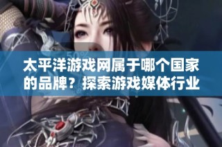 太平洋游戏网属于哪个国家的品牌？探索游戏媒体行业的十大发展品牌