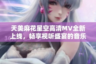 天美麻花星空高清MV全新上线，畅享视听盛宴的音乐之旅