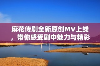 麻花传剧全新原创MV上线，带你感受剧中魅力与精彩瞬间