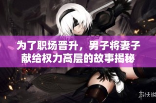 为了职场晋升，男子将妻子献给权力高层的故事揭秘