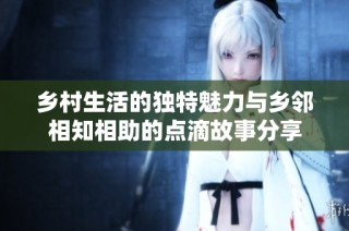 乡村生活的独特魅力与乡邻相知相助的点滴故事分享