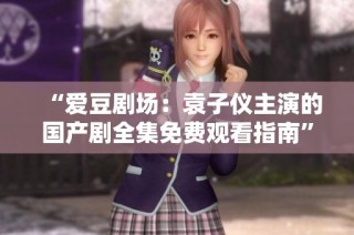 “爱豆剧场：袁子仪主演的国产剧全集免费观看指南”
