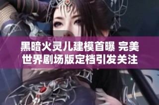黑暗火灵儿建模首曝 完美世界剧场版定档引发关注