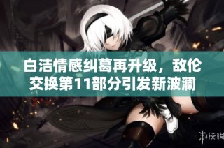 白洁情感纠葛再升级，敌伦交换第11部分引发新波澜