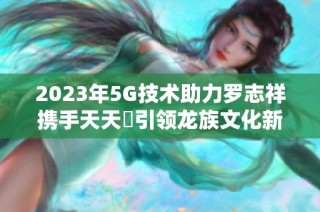2023年5G技术助力罗志祥携手天天奭引领龙族文化新潮流