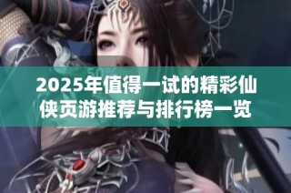 2025年值得一试的精彩仙侠页游推荐与排行榜一览