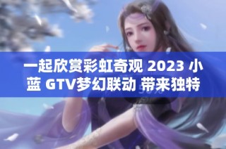 一起欣赏彩虹奇观 2023 小蓝 GTV梦幻联动 带来独特视觉盛宴