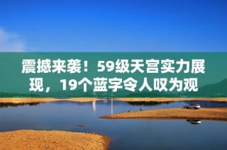震撼来袭！59级天宫实力展现，19个蓝字令人叹为观止！