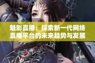 魅影直播：探索新一代网络直播平台的未来趋势与发展潜力
