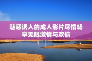 魅惑诱人的成人影片尽情畅享无限激情与欢愉