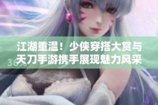 江湖重温！少侠穿搭大赏与天刀手游携手展现魅力风采