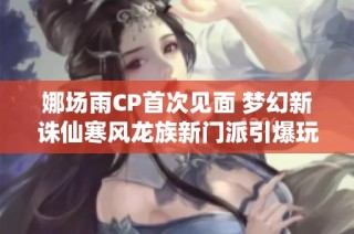 娜场雨CP首次见面 梦幻新诛仙寒风龙族新门派引爆玩家热议与期待