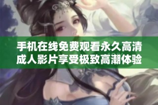 手机在线免费观看永久高清成人影片享受极致高潮体验