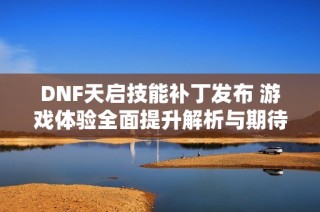 DNF天启技能补丁发布 游戏体验全面提升解析与期待