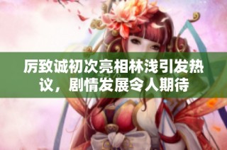 厉致诚初次亮相林浅引发热议，剧情发展令人期待