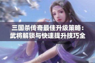 三国杀传奇最佳升级策略：武将解锁与快速提升技巧全解析