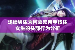 浅谈男生为何喜欢用手按住女生的头部行为分析