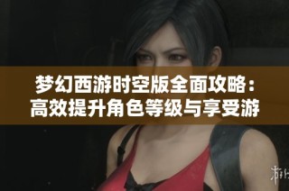 梦幻西游时空版全面攻略：高效提升角色等级与享受游戏乐趣的最佳策略分享