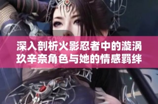 深入剖析火影忍者中的漩涡玖辛奈角色与她的情感羁绊全景解析