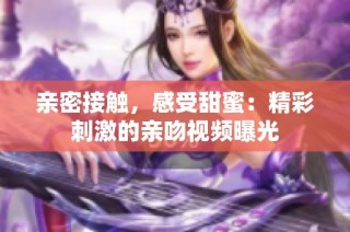 亲密接触，感受甜蜜：精彩刺激的亲吻视频曝光