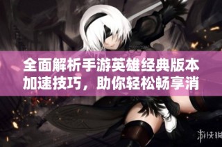 全面解析手游英雄经典版本加速技巧，助你轻松畅享消防哥游戏乐趣