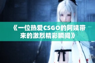 《一位热爱CSGO的阿姨带来的激烈精彩瞬间》