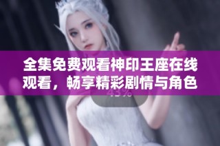 全集免费观看神印王座在线观看，畅享精彩剧情与角色冒险！