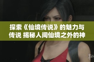 探索《仙境传说》的魅力与传说 揭秘人间仙境之外的神秘故事与传承