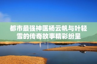 都市最强神医杨云帆与叶轻雪的传奇故事精彩纷呈