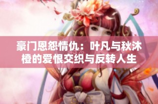 豪门恩怨情仇：叶凡与秋沐橙的爱恨交织与反转人生