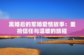 离婚后的军婚爱情故事：重拾信任与温暖的旅程