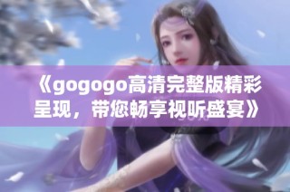 《gogogo高清完整版精彩呈现，带您畅享视听盛宴》