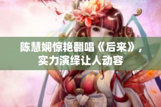 陈慧娴惊艳翻唱《后来》，实力演绎让人动容