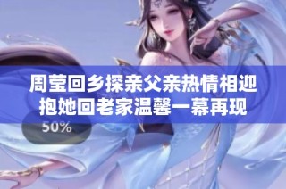 周莹回乡探亲父亲热情相迎抱她回老家温馨一幕再现